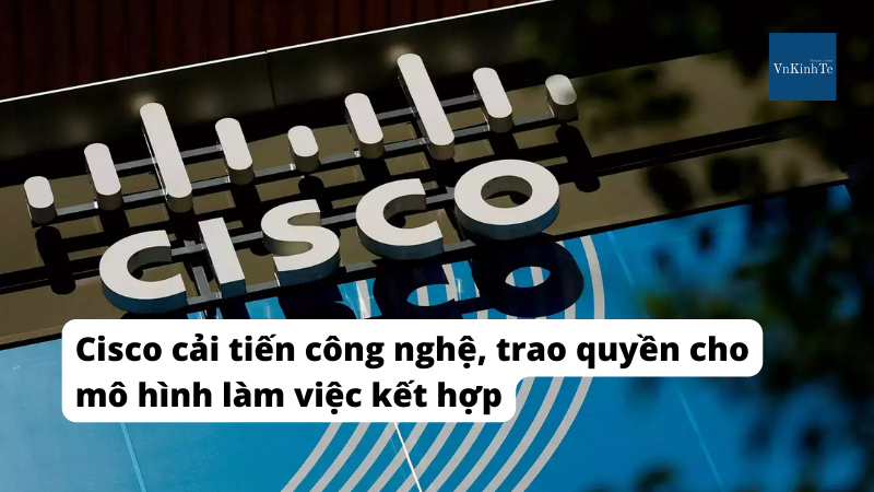 Cisco cải tiến công nghệ, trao quyền cho mô hình làm việc kết hợp