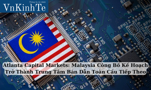 Atlanta Capital Markets: Malaysia Công Bố Kế Hoạch Trở Thành Trung Tâm Bán Dẫn Toàn Cầu Tiếp Theo
